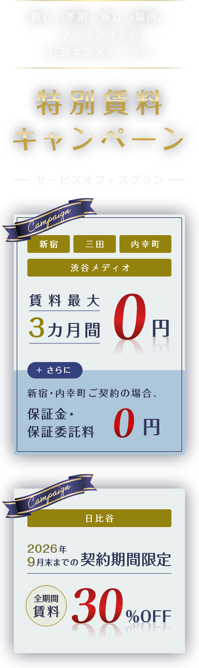 新しい季節、新しい場所。ワンランク上のビジネスステージへ。特別賃料キャンペーン　※ 適用条件あり　サービスオフィスプラン　新宿・三田・内幸町・渋谷メディオ　賃料最大3カ月間0円。さらに新宿・内幸町ご契約の場合、保証金・保証委託料0円。日比谷2026年9月末までの契約期間限定　全期間賃料30%off。実施期間2025年10月1日水～12月31日まで。※ 各拠点によってキャンペーン内容、対象期間が異なります。