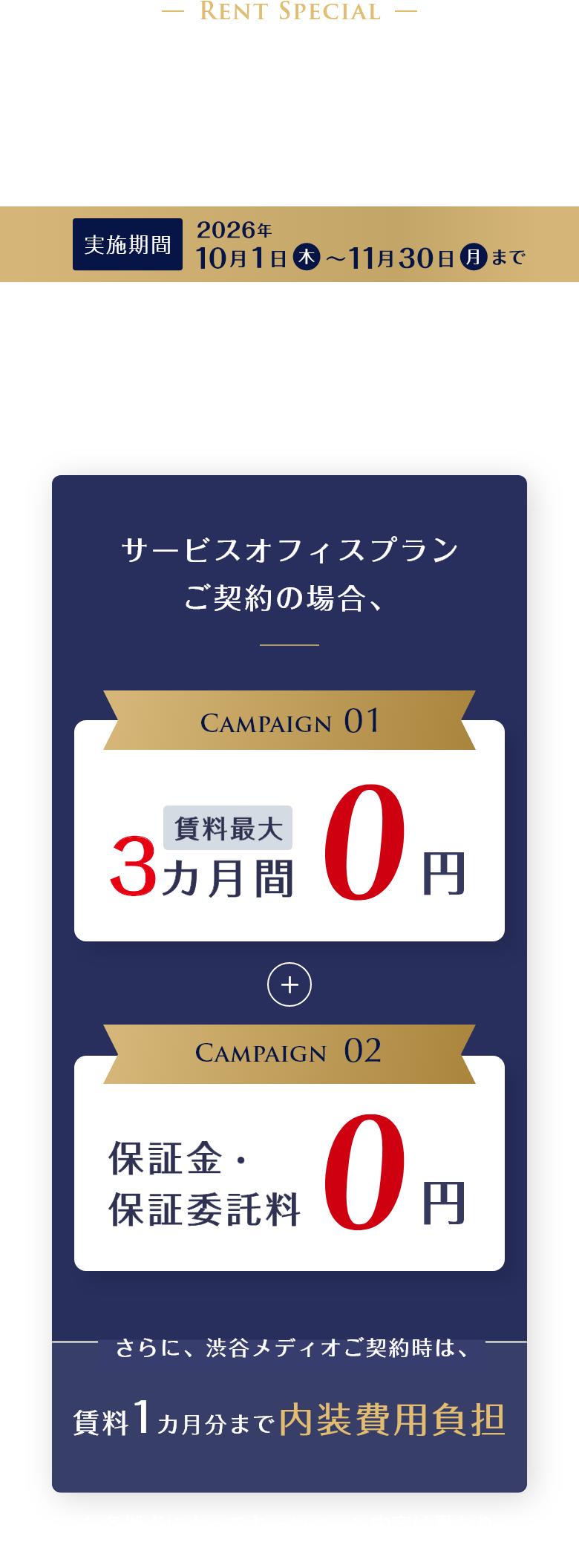 快適なビジネス環境が、成果とスピードを変える。ワンランク上のビジネスステージへ。特別賃料キャンペーン　※ 適用条件あり　サービスオフィスプランご契約の場合、賃料最大3カ月間0円。保証金・保証委託料0円。さらに、渋谷メディオご契約時は、賃料1カ月分まで内装費用負担。実施期間2026年10月1日（木）～11月30日（月）まで。※ 各拠点によってキャンペーン内容、対象期間が異なります。